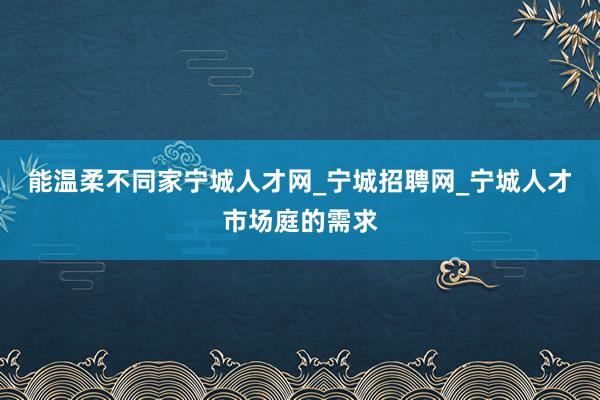 能温柔不同家宁城人才网_宁城招聘网_宁城人才市场庭的需求