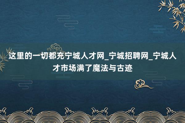这里的一切都充宁城人才网_宁城招聘网_宁城人才市场满了魔法与古迹